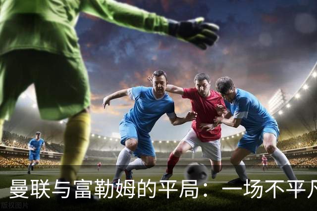 曼联与富勒姆的平局：一场不平凡的较量，谁是赢家？