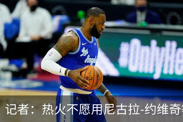 记者：热火不愿用尼古拉-约维奇等年轻球员交易克莱-汤普森